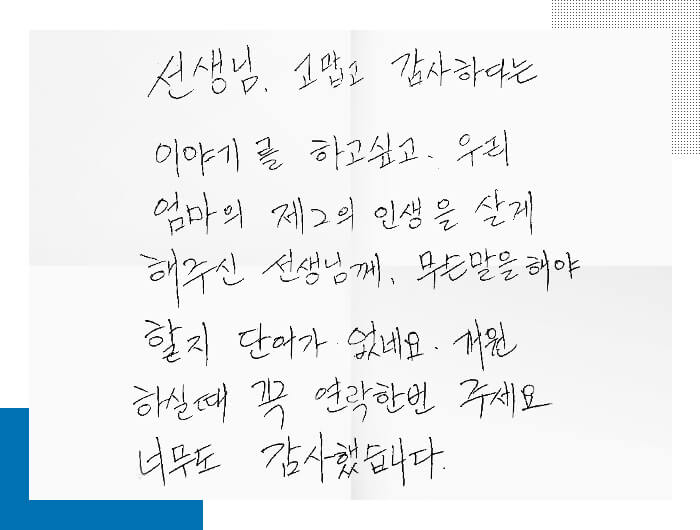 환자의 편지. 선생님, 고맙고 감사하다는 이야기를 하고싶고. 우리 엄마의 제 2의 인생을 살게 해주신 선생님께 무슨 말을 해야할지 단어가 없네요. 개원하실때 꼭 연락한번 주세요. 너무도 감사했습니다.